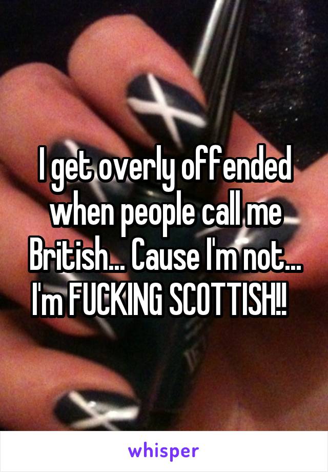 I get overly offended when people call me British... Cause I'm not... I'm FUCKING SCOTTISH!!  