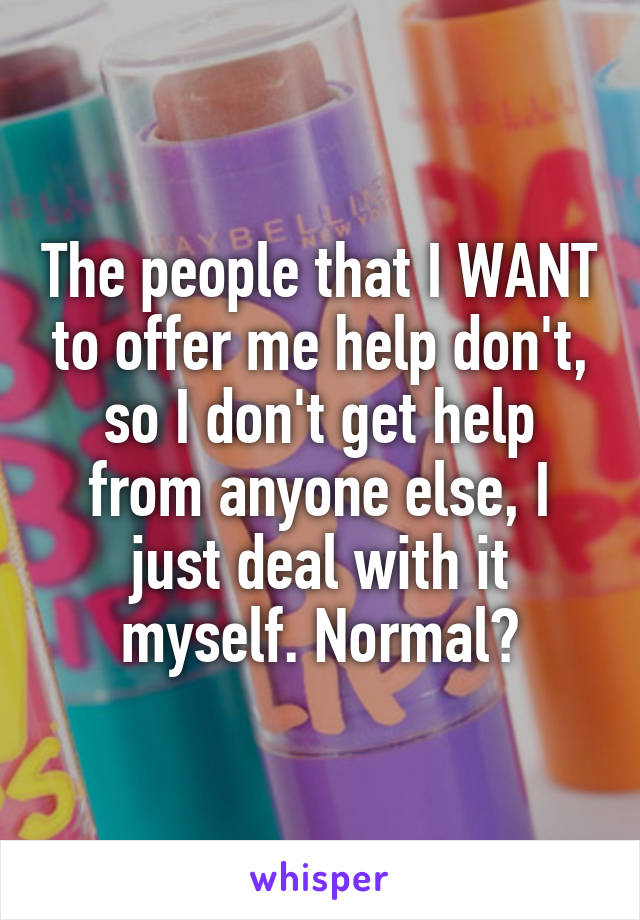 The people that I WANT to offer me help don't, so I don't get help from anyone else, I just deal with it myself. Normal?