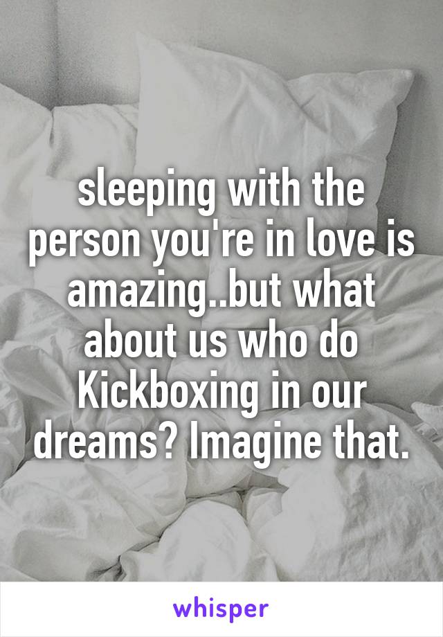 sleeping with the person you're in love is amazing..but what about us who do Kickboxing in our dreams? Imagine that.