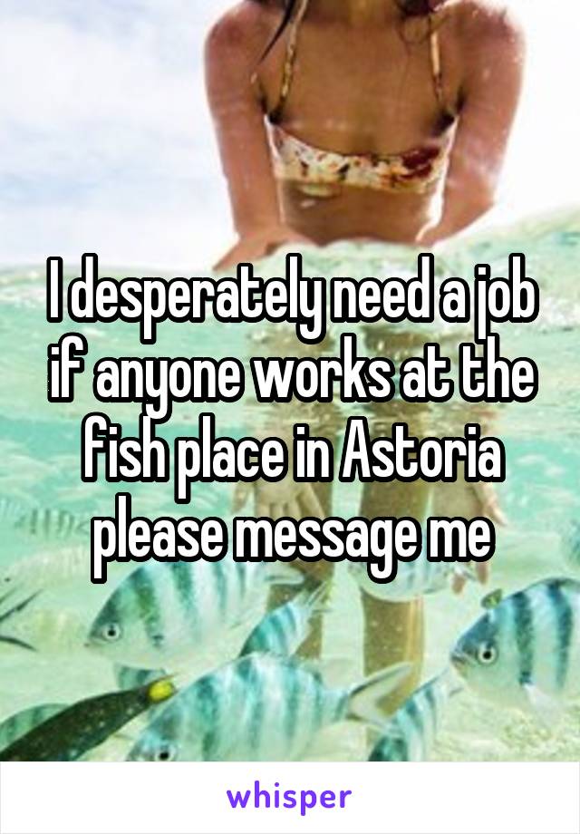 I desperately need a job if anyone works at the fish place in Astoria please message me