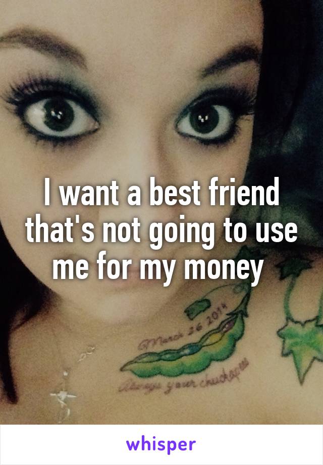 I want a best friend that's not going to use me for my money 