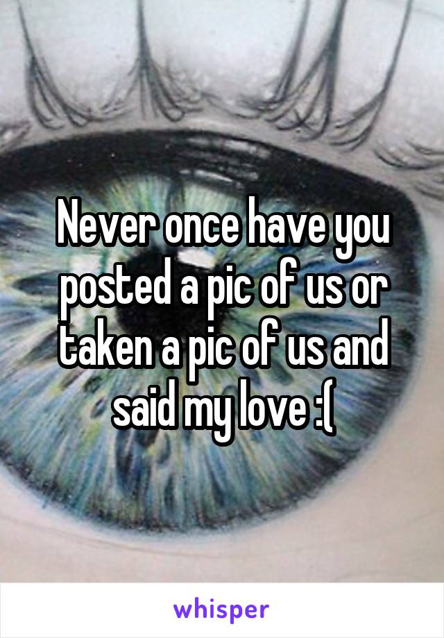 Never once have you posted a pic of us or taken a pic of us and said my love :(