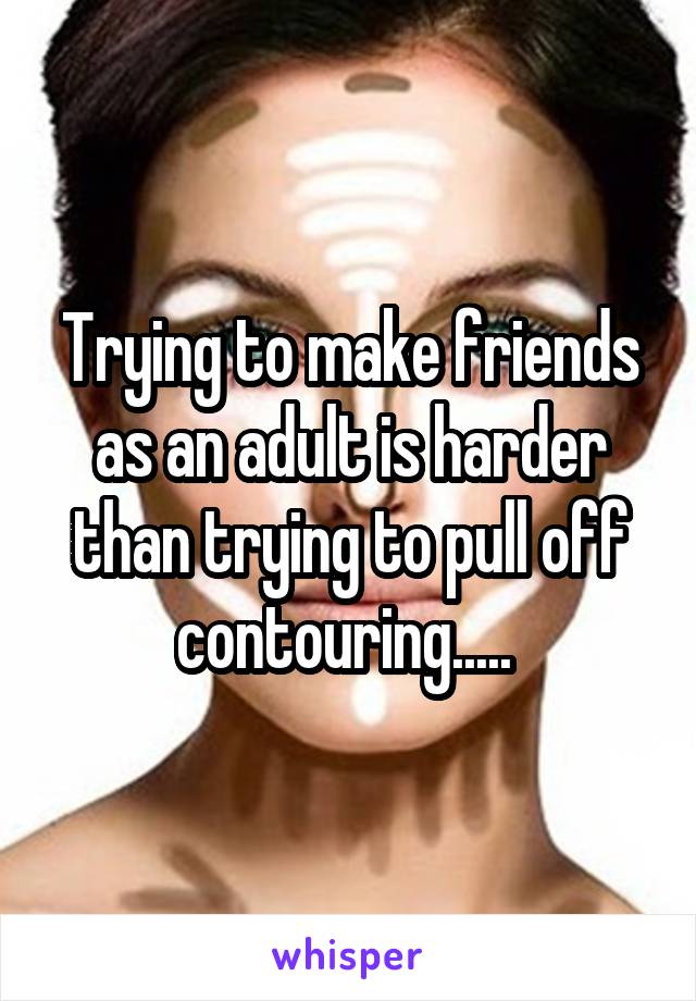Trying to make friends as an adult is harder than trying to pull off contouring..... 