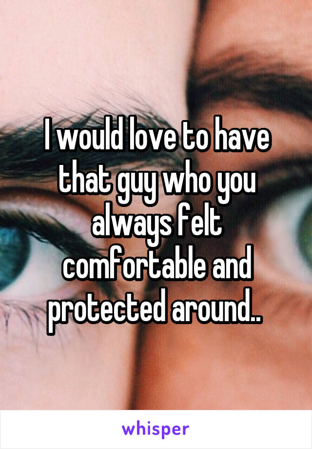 I would love to have that guy who you always felt comfortable and protected around.. 