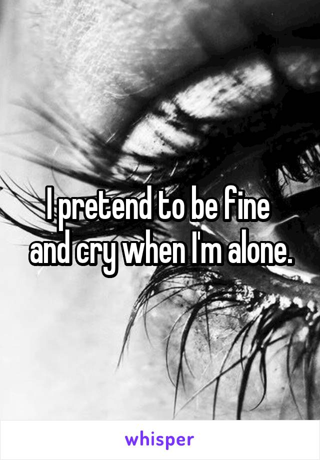 I pretend to be fine 
and cry when I'm alone.