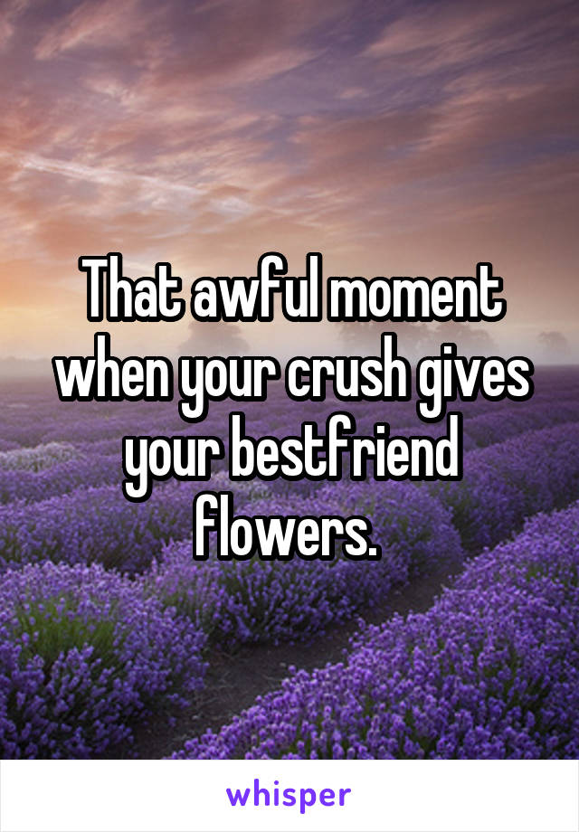 That awful moment when your crush gives your bestfriend flowers. 