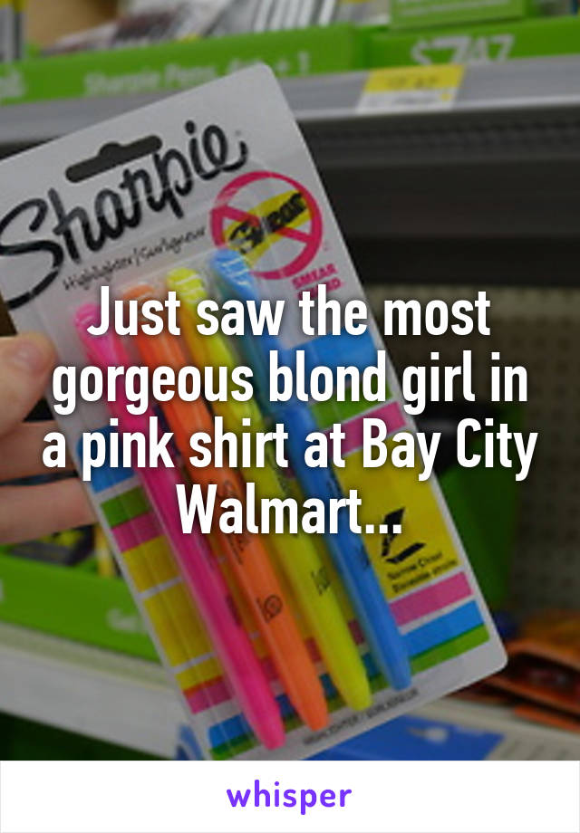 Just saw the most gorgeous blond girl in a pink shirt at Bay City Walmart...