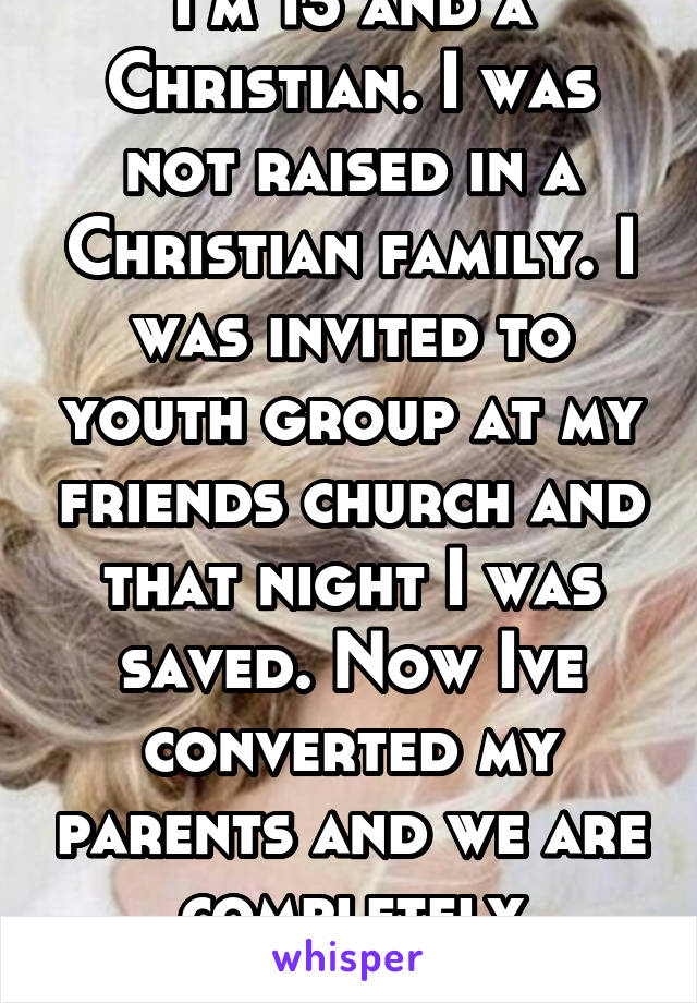 I'm 13 and a Christian. I was not raised in a Christian family. I was invited to youth group at my friends church and that night I was saved. Now Ive converted my parents and we are completely devoted