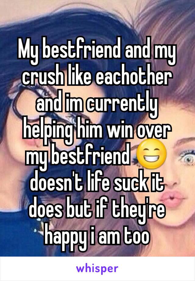 My bestfriend and my crush like eachother and im currently helping him win over my bestfriend 😁doesn't life suck it does but if they're happy i am too