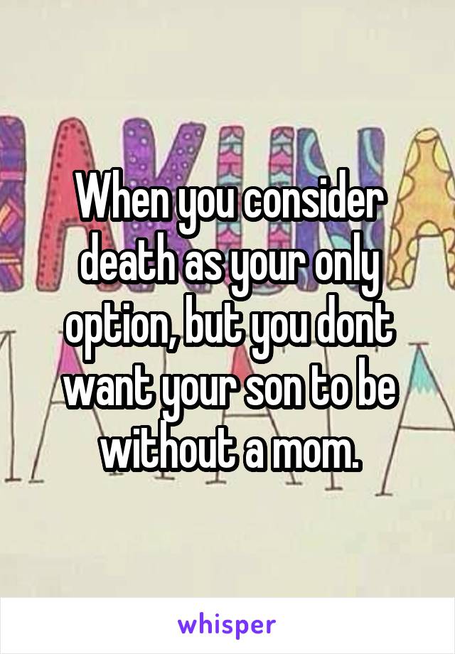 When you consider death as your only option, but you dont want your son to be without a mom.