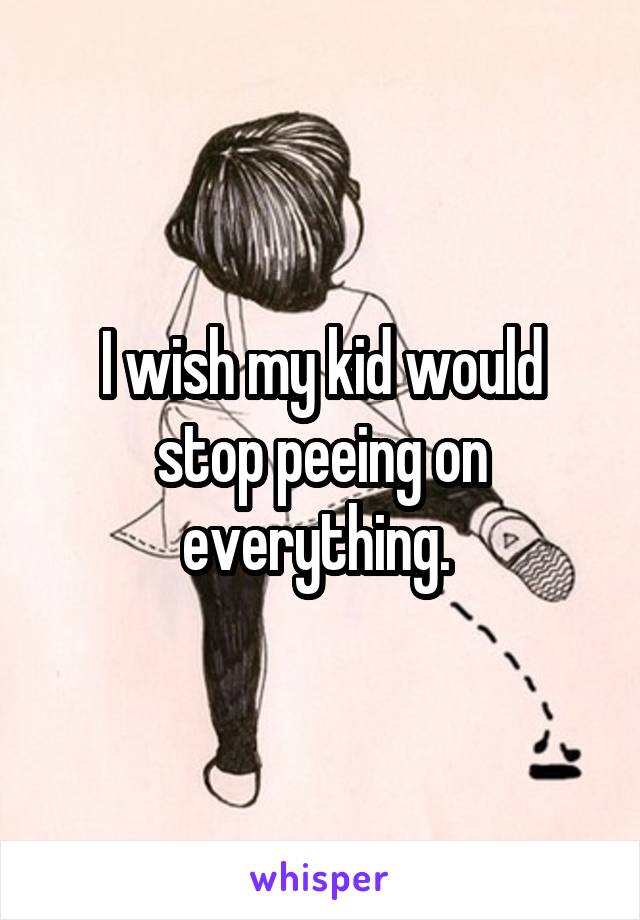 I wish my kid would stop peeing on everything. 