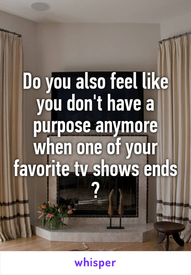 Do you also feel like you don't have a purpose anymore when one of your favorite tv shows ends ?
