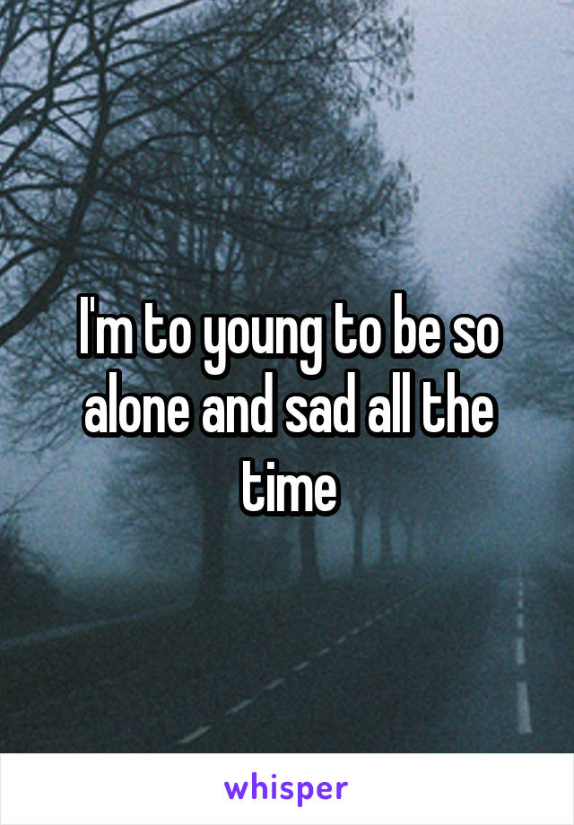 I'm to young to be so alone and sad all the time