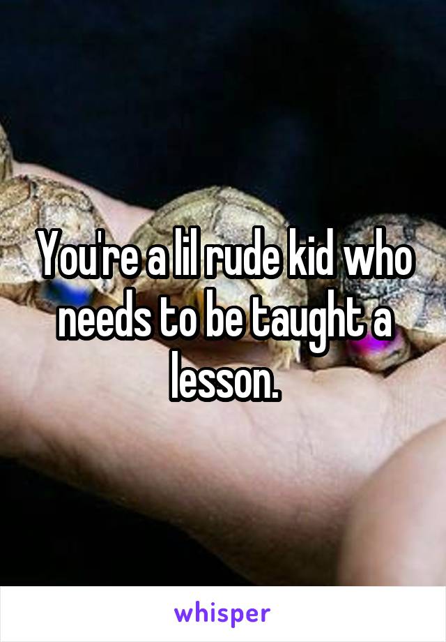 You're a lil rude kid who needs to be taught a lesson.