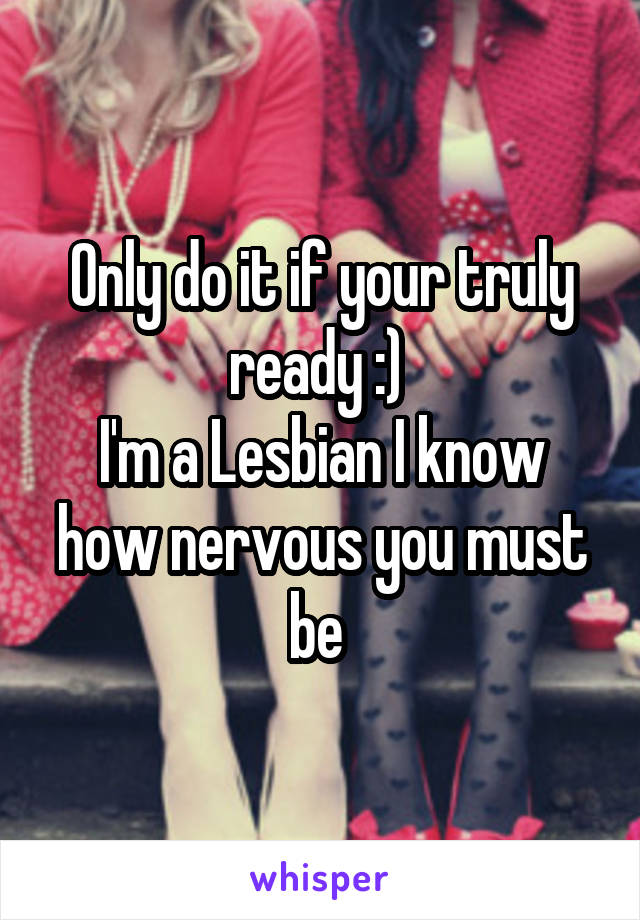 Only do it if your truly ready :) 
I'm a Lesbian I know how nervous you must be 