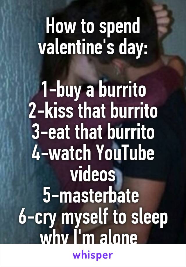 How to spend valentine's day:

1-buy a burrito
2-kiss that burrito
3-eat that burrito
4-watch YouTube videos
5-masterbate 
6-cry myself to sleep why I'm alone  