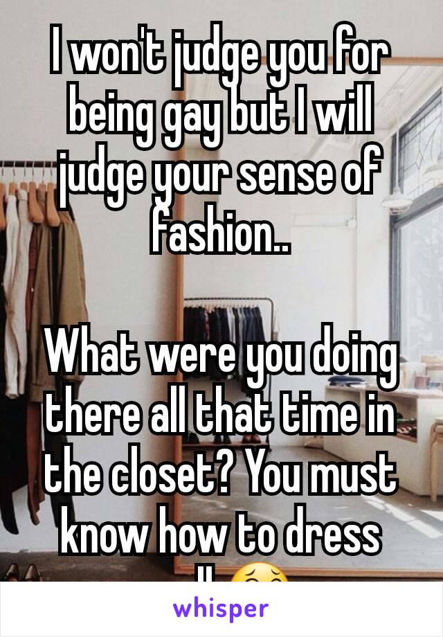 I won't judge you for being gay but I will judge your sense of fashion..

What were you doing there all that time in the closet? You must know how to dress well 😂