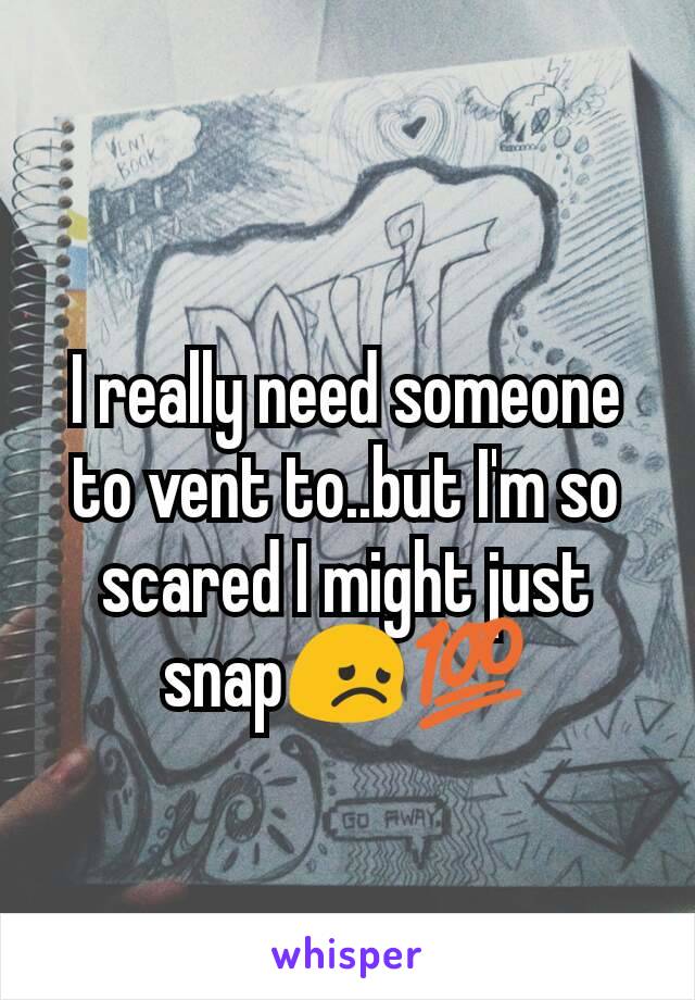 I really need someone to vent to..but I'm so scared I might just snap😞💯