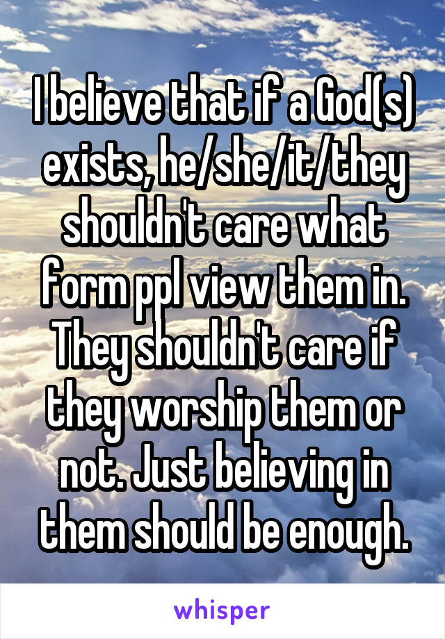 I believe that if a God(s) exists, he/she/it/they shouldn't care what form ppl view them in. They shouldn't care if they worship them or not. Just believing in them should be enough.