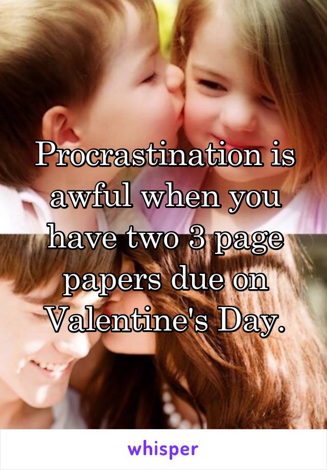 Procrastination is awful when you have two 3 page papers due on Valentine's Day.