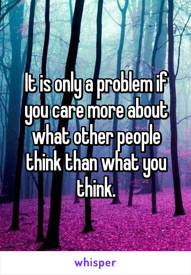 It is only a problem if you care more about what other people think than what you think.