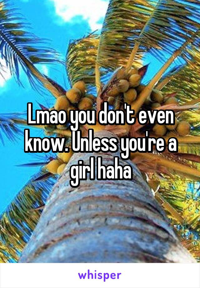 Lmao you don't even know. Unless you're a girl haha