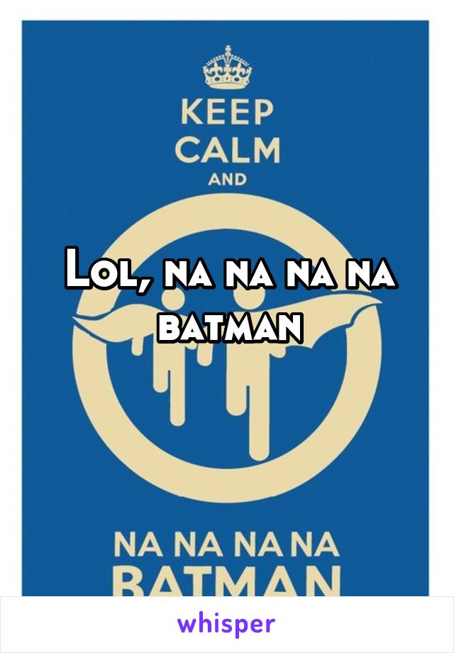 Lol, na na na na batman
