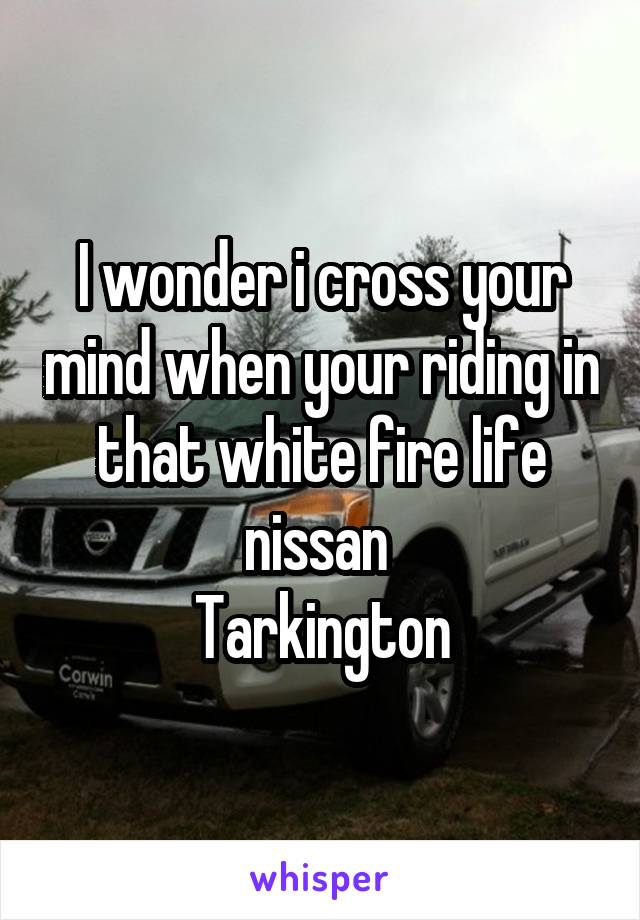 I wonder i cross your mind when your riding in that white fire life nissan 
Tarkington