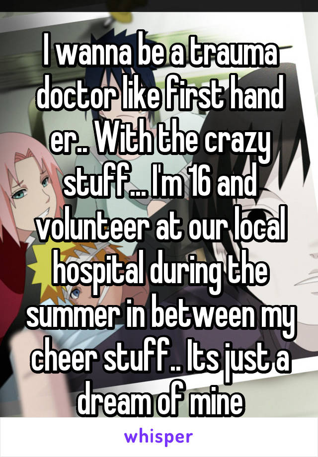 I wanna be a trauma doctor like first hand er.. With the crazy stuff... I'm 16 and volunteer at our local hospital during the summer in between my cheer stuff.. Its just a dream of mine