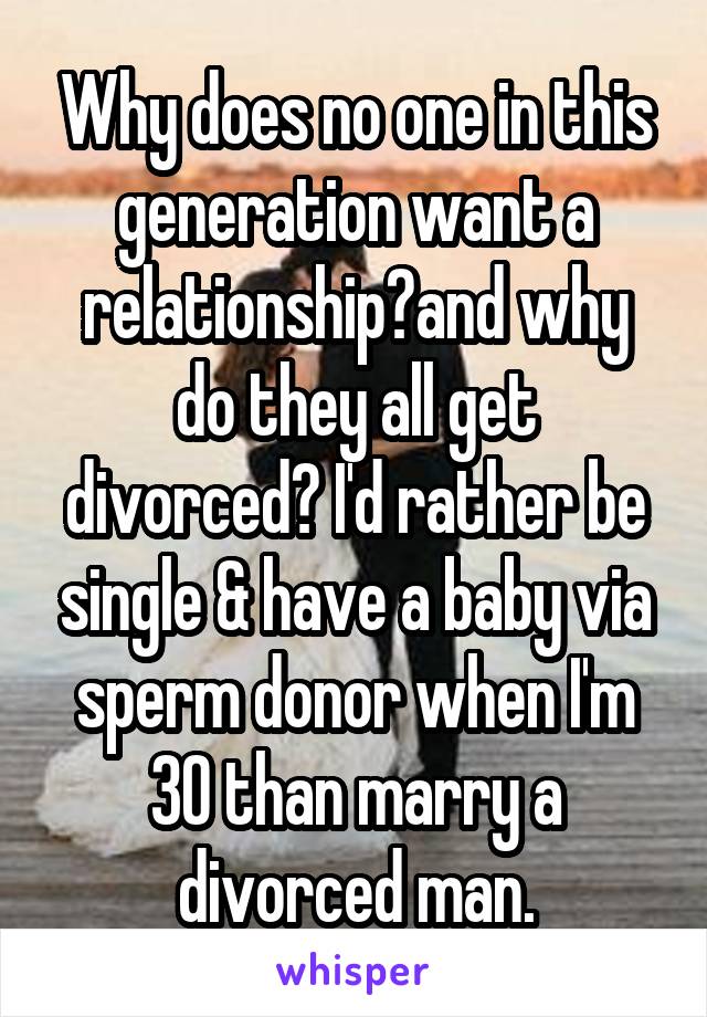 Why does no one in this generation want a relationship?and why do they all get divorced? I'd rather be single & have a baby via sperm donor when I'm 30 than marry a divorced man.