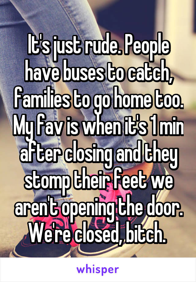 It's just rude. People have buses to catch, families to go home too. My fav is when it's 1 min after closing and they stomp their feet we aren't opening the door. We're closed, bitch. 