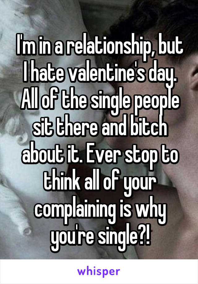 I'm in a relationship, but I hate valentine's day. All of the single people sit there and bitch about it. Ever stop to think all of your complaining is why you're single?!