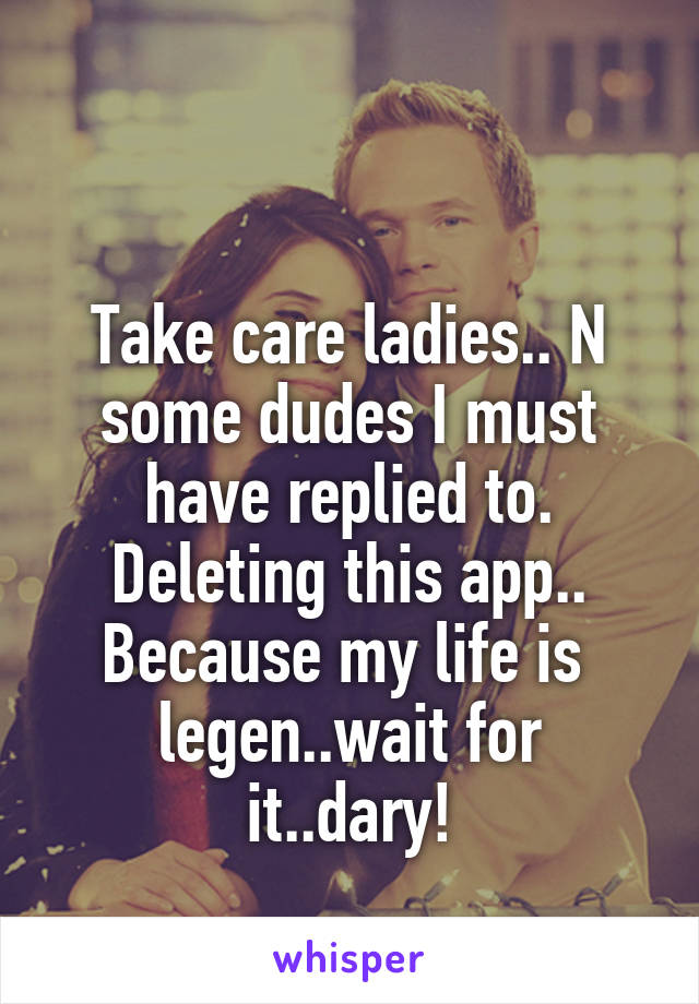 

Take care ladies.. N some dudes I must have replied to. Deleting this app.. Because my life is 
legen..wait for it..dary!