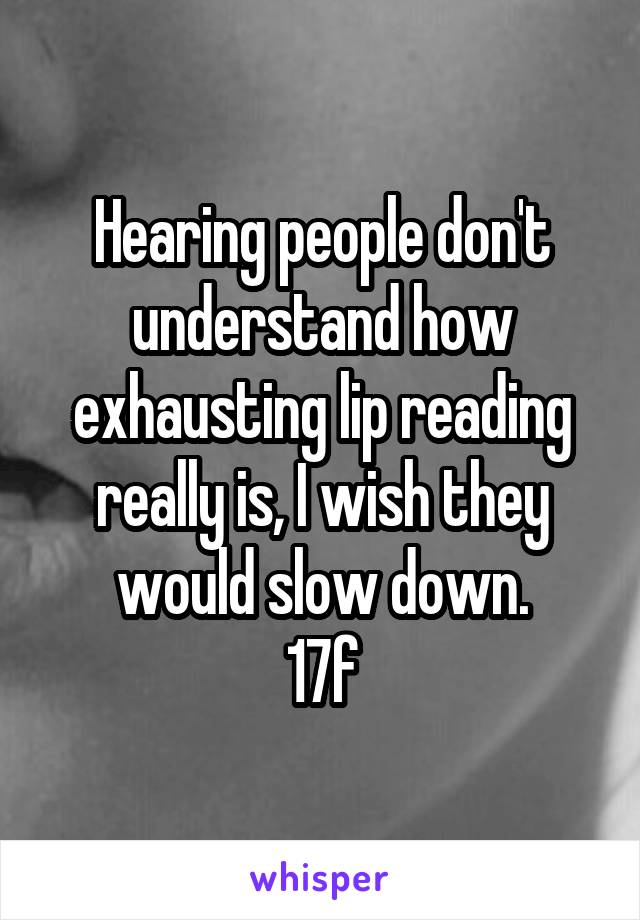 Hearing people don't understand how exhausting lip reading really is, I wish they would slow down.
17f