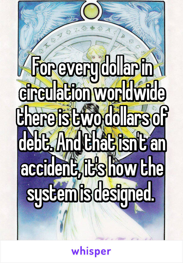 For every dollar in circulation worldwide there is two dollars of debt. And that isn't an accident, it's how the system is designed. 