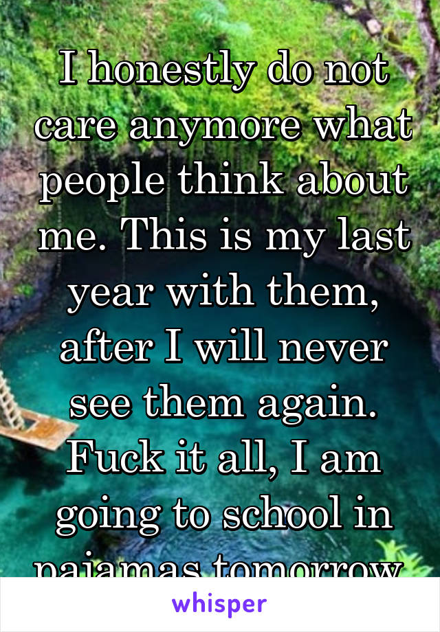 I honestly do not care anymore what people think about me. This is my last year with them, after I will never see them again. Fuck it all, I am going to school in pajamas tomorrow.