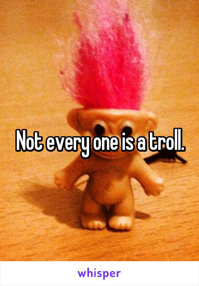 Not every one is a troll.