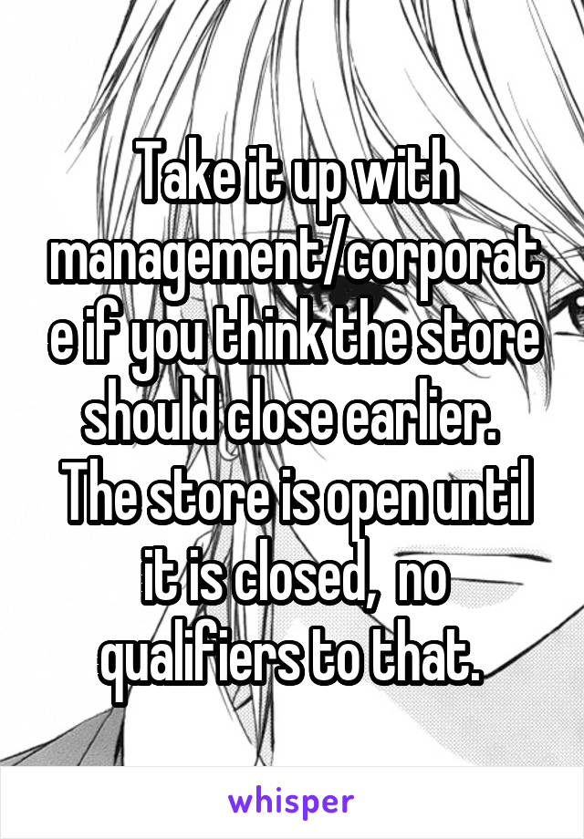 Take it up with management/corporate if you think the store should close earlier.  The store is open until it is closed,  no qualifiers to that. 