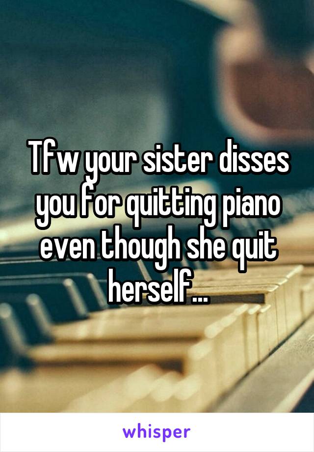 Tfw your sister disses you for quitting piano even though she quit herself...