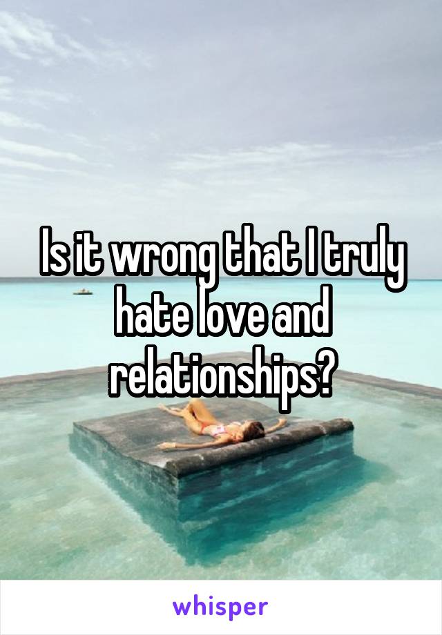 Is it wrong that I truly hate love and relationships?