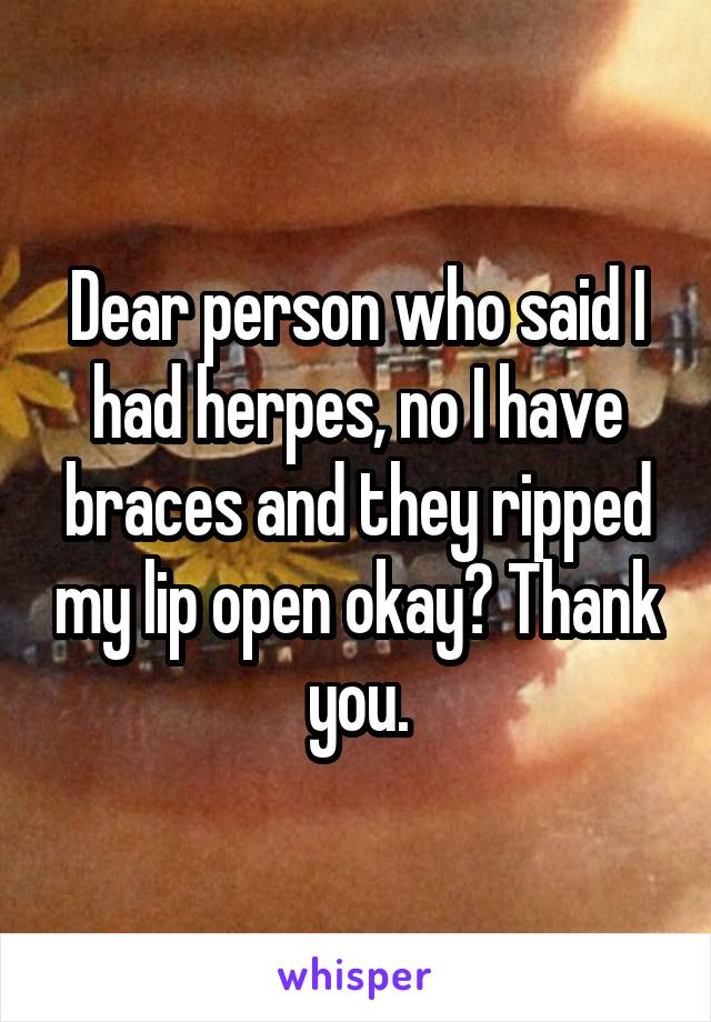 Dear person who said I had herpes, no I have braces and they ripped my lip open okay? Thank you.