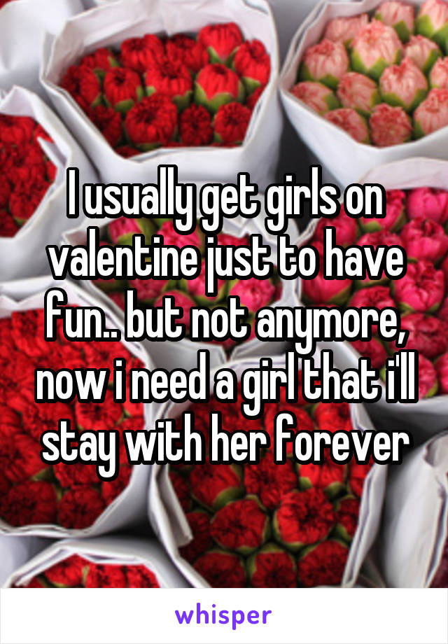 I usually get girls on valentine just to have fun.. but not anymore, now i need a girl that i'll stay with her forever