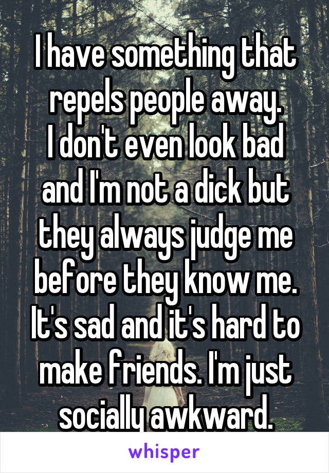 I have something that repels people away.
I don't even look bad and I'm not a dick but they always judge me before they know me. It's sad and it's hard to make friends. I'm just socially awkward.
