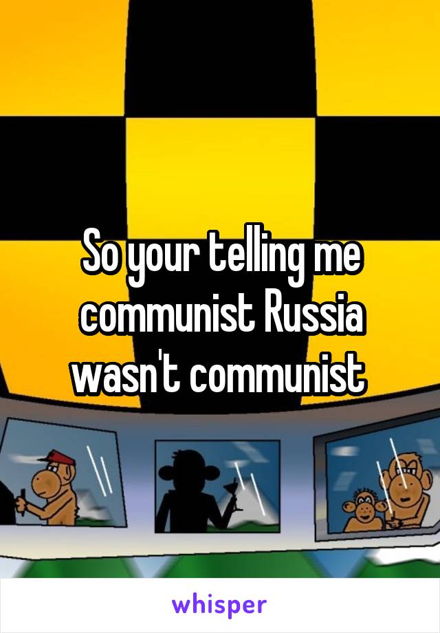 So your telling me communist Russia wasn't communist 