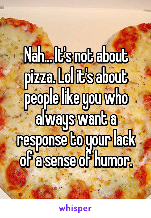 Nah... It's not about pizza. Lol it's about people like you who always want a response to your lack of a sense of humor.