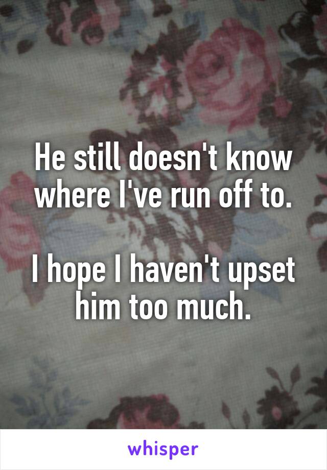 He still doesn't know where I've run off to.

I hope I haven't upset him too much.