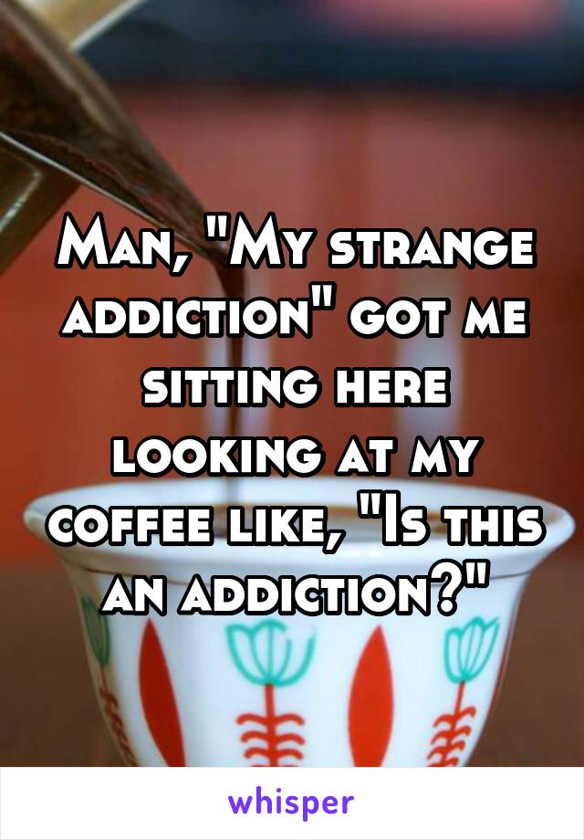 Man, "My strange addiction" got me sitting here looking at my coffee like, "Is this an addiction?"