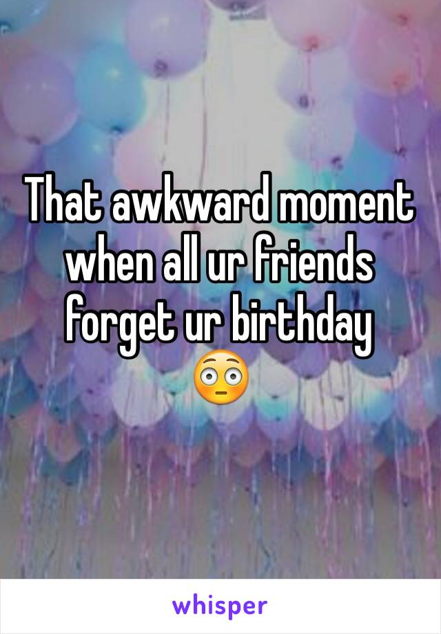 That awkward moment when all ur friends forget ur birthday 
😳