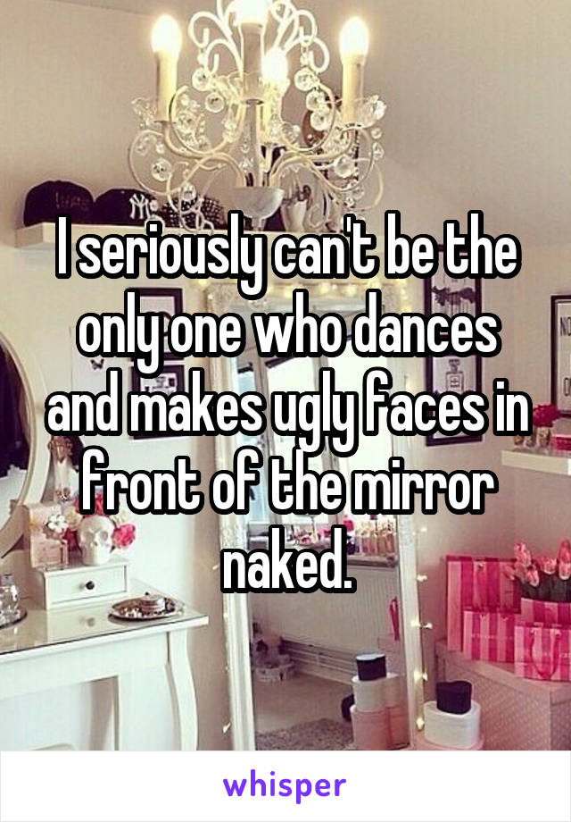 I seriously can't be the only one who dances and makes ugly faces in front of the mirror naked.