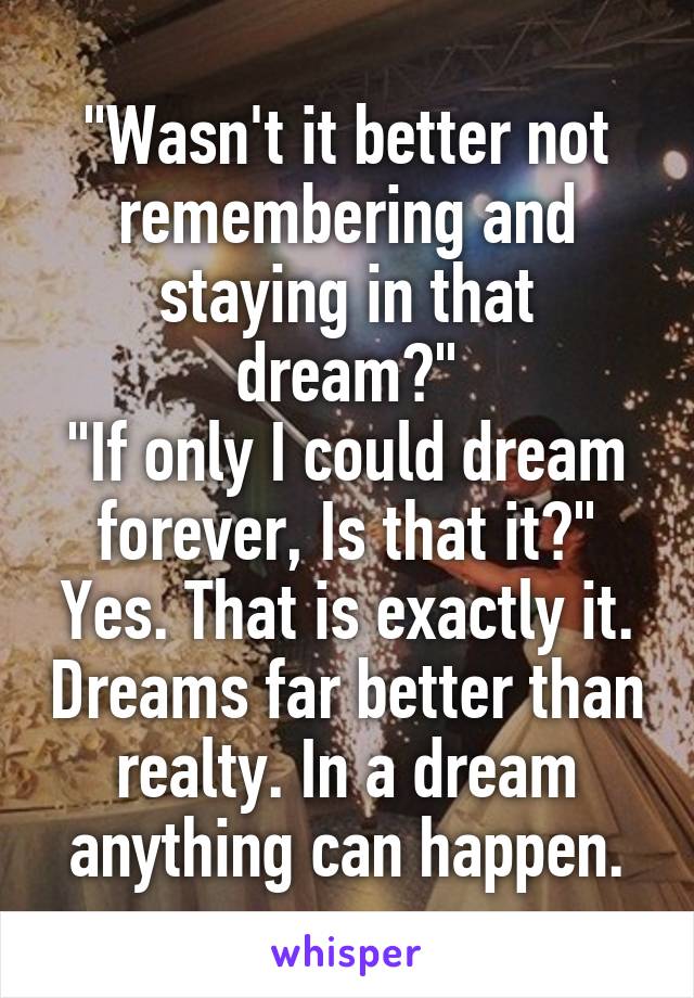 "Wasn't it better not remembering and staying in that dream?"
"If only I could dream forever, Is that it?"
Yes. That is exactly it. Dreams far better than realty. In a dream anything can happen.